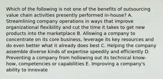 Which of the following is not one of the benefits of outsourcing value chain activities presently performed in-house? A. Streamlining company operations in ways that improve organizational flexibility and cut the time it takes to get new products into the marketplace B. Allowing a company to concentrate on its core business, leverage its key resources and do even better what it already does best C. Helping the company assemble diverse kinds of expertise speedily and efficiently D. Preventing a company from hollowing out its technical know-how, competencies or capabilities E. Improving a company's ability to innovate