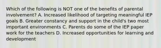 Which of the following is NOT one of the benefits of parental involvement? A. Increased likelihood of targeting meaningful IEP goals B. Greater constancy and support in the child's two most important environments C. Parents do some of the IEP paper work for the teachers D. Increased opportunities for learning and development