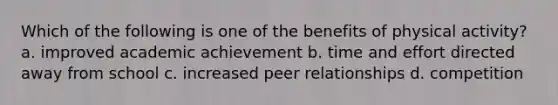 Which of the following is one of the benefits of physical activity? a. improved academic achievement b. time and effort directed away from school c. increased peer relationships d. competition