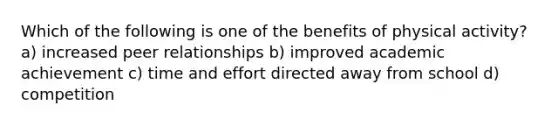 Which of the following is one of the benefits of physical activity? a) increased peer relationships b) improved academic achievement c) time and effort directed away from school d) competition