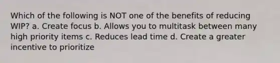 Which of the following is NOT one of the benefits of reducing WIP? a. Create focus b. Allows you to multitask between many high priority items c. Reduces lead time d. Create a greater incentive to prioritize