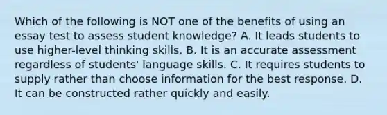 Which of the following is NOT one of the benefits of using an essay test to assess student knowledge? A. It leads students to use higher-level thinking skills. B. It is an accurate assessment regardless of students' language skills. C. It requires students to supply rather than choose information for the best response. D. It can be constructed rather quickly and easily.