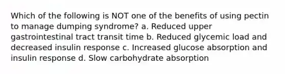 Which of the following is NOT one of the benefits of using pectin to manage dumping syndrome? a. Reduced upper gastrointestinal tract transit time b. Reduced glycemic load and decreased insulin response c. Increased glucose absorption and insulin response d. Slow carbohydrate absorption