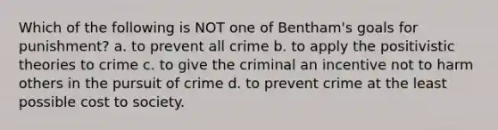 Which of the following is NOT one of Bentham's goals for punishment? a. to prevent all crime b. to apply the positivistic theories to crime c. to give the criminal an incentive not to harm others in the pursuit of crime d. to prevent crime at the least possible cost to society.