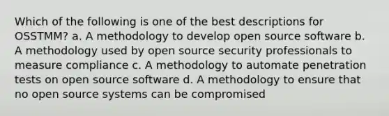 Which of the following is one of the best descriptions for OSSTMM? a. A methodology to develop open source software b. A methodology used by open source security professionals to measure compliance c. A methodology to automate penetration tests on open source software d. A methodology to ensure that no open source systems can be compromised