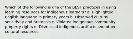 Which of the following is one of the BEST practices in using learning resources for indigenous learners? a. Highlighted English language in primary years b. Observed cultural sensitivity and protocols c. Violated indigenous community property rights d. Dismissed indigenous artifacts and other cultural resources