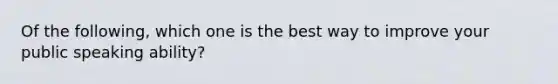 Of the following, which one is the best way to improve your public speaking ability?