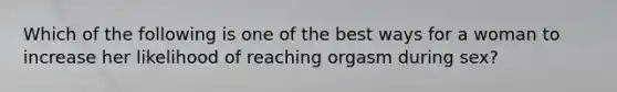 Which of the following is one of the best ways for a woman to increase her likelihood of reaching orgasm during sex?