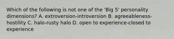 Which of the following is not one of the 'Big 5' personality dimensions? A. extroversion-introversion B. agreeableness-hostility C. halo-rusty halo D. open to experience-closed to experience