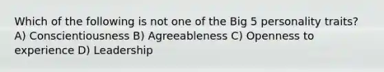 Which of the following is not one of the Big 5 personality traits? A) Conscientiousness B) Agreeableness C) Openness to experience D) Leadership