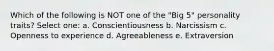 Which of the following is NOT one of the "Big 5" personality traits? Select one: a. Conscientiousness b. Narcissism c. Openness to experience d. Agreeableness e. Extraversion