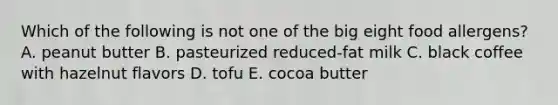 Which of the following is not one of the big eight food allergens? A. peanut butter B. pasteurized reduced-fat milk C. black coffee with hazelnut flavors D. tofu E. cocoa butter