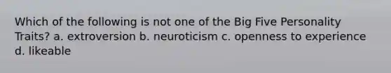 Which of the following is not one of the Big Five Personality Traits? a. extroversion b. neuroticism c. openness to experience d. likeable