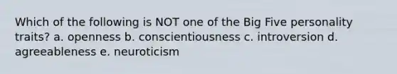 Which of the following is NOT one of the Big Five personality traits? a. openness b. conscientiousness c. introversion d. agreeableness e. neuroticism