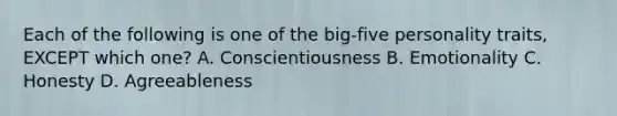 Each of the following is one of the​ big-five personality​ traits, EXCEPT which​ one? A. Conscientiousness B. Emotionality C. Honesty D. Agreeableness