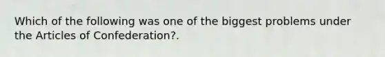 Which of the following was one of the biggest problems under the Articles of Confederation?.