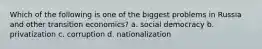 Which of the following is one of the biggest problems in Russia and other transition economics? a. social democracy b. privatization c. corruption d. nationalization