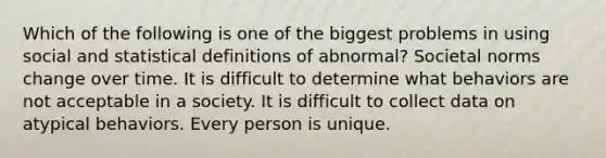 Which of the following is one of the biggest problems in using social and statistical definitions of abnormal? Societal norms change over time. It is difficult to determine what behaviors are not acceptable in a society. It is difficult to collect data on atypical behaviors. Every person is unique.