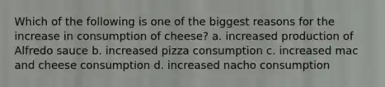 Which of the following is one of the biggest reasons for the increase in consumption of cheese? a. increased production of Alfredo sauce b. increased pizza consumption c. increased mac and cheese consumption d. increased nacho consumption