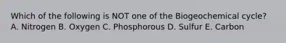 Which of the following is NOT one of the Biogeochemical cycle? A. Nitrogen B. Oxygen C. Phosphorous D. Sulfur E. Carbon