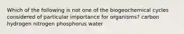 Which of the following is not one of the biogeochemical cycles considered of particular importance for organisms? carbon hydrogen nitrogen phosphorus water