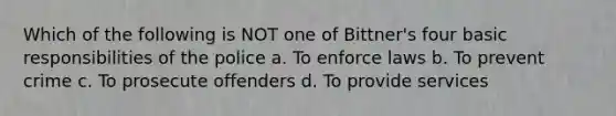 Which of the following is NOT one of Bittner's four basic responsibilities of the police a. To enforce laws b. To prevent crime c. To prosecute offenders d. To provide services