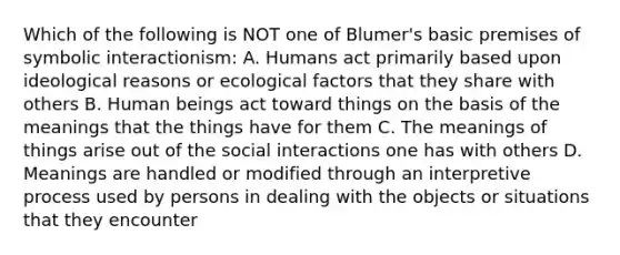 Which of the following is NOT one of Blumer's basic premises of symbolic interactionism: A. Humans act primarily based upon ideological reasons or ecological factors that they share with others B. Human beings act toward things on the basis of the meanings that the things have for them C. The meanings of things arise out of the social interactions one has with others D. Meanings are handled or modified through an interpretive process used by persons in dealing with the objects or situations that they encounter