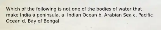 Which of the following is not one of the bodies of water that make India a peninsula. a. Indian Ocean b. Arabian Sea c. Pacific Ocean d. Bay of Bengal