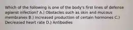 Which of the following is one of the body's first lines of defense agianst infection? A.) Obstacles such as skin and mucous membranes B.) Increased production of certain hormones C.) Decreased heart rate D.) Antibodies