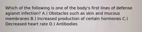 Which of the following is one of the body's first lines of defense agianst infection? A.) Obstacles such as skin and mucous membranes B.) Increased production of certain hormones C.) Decreased heart rate D.) Antibodies