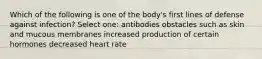 Which of the following is one of the body's first lines of defense against infection? Select one: antibodies obstacles such as skin and mucous membranes increased production of certain hormones decreased heart rate