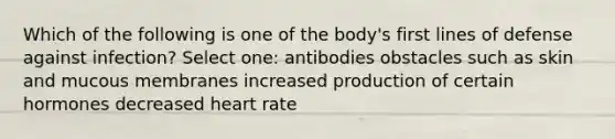 Which of the following is one of the body's first lines of defense against infection? Select one: antibodies obstacles such as skin and mucous membranes increased production of certain hormones decreased heart rate