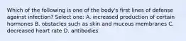 Which of the following is one of the body's first lines of defense against infection? Select one: A. increased production of certain hormones B. obstacles such as skin and mucous membranes C. decreased heart rate D. antibodies