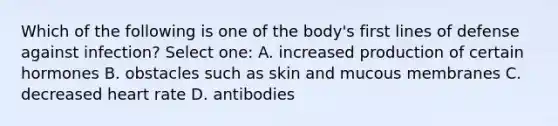 Which of the following is one of the body's first lines of defense against infection? Select one: A. increased production of certain hormones B. obstacles such as skin and mucous membranes C. decreased heart rate D. antibodies