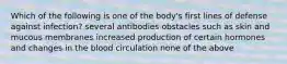 Which of the following is one of the body's first lines of defense against infection? several antibodies obstacles such as skin and mucous membranes increased production of certain hormones and changes in the blood circulation none of the above