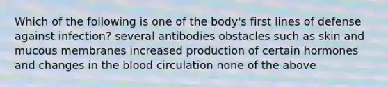 Which of the following is one of the body's first lines of defense against infection? several antibodies obstacles such as skin and mucous membranes increased production of certain hormones and changes in <a href='https://www.questionai.com/knowledge/k7oXMfj7lk-the-blood' class='anchor-knowledge'>the blood</a> circulation none of the above