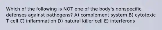 Which of the following is NOT one of the body's nonspecific defenses against pathogens? A) complement system B) cytotoxic T cell C) inflammation D) natural killer cell E) interferons