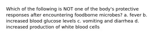 Which of the following is NOT one of the body's protective responses after encountering foodborne microbes? a. fever b. increased blood glucose levels c. vomiting and diarrhea d. increased production of white blood cells