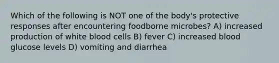 Which of the following is NOT one of the body's protective responses after encountering foodborne microbes? A) increased production of white blood cells B) fever C) increased blood glucose levels D) vomiting and diarrhea