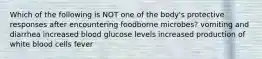 Which of the following is NOT one of the body's protective responses after encountering foodborne microbes? vomiting and diarrhea increased blood glucose levels increased production of white blood cells fever