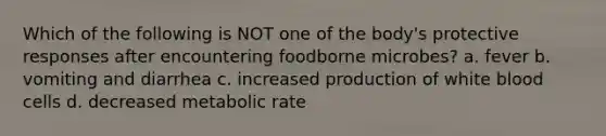 Which of the following is NOT one of the body's protective responses after encountering foodborne microbes? a. fever b. vomiting and diarrhea c. increased production of white blood cells d. decreased metabolic rate