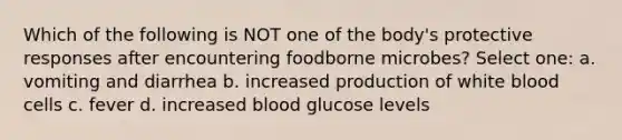 Which of the following is NOT one of the body's protective responses after encountering foodborne microbes? Select one: a. vomiting and diarrhea b. increased production of white blood cells c. fever d. increased blood glucose levels