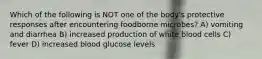 Which of the following is NOT one of the body's protective responses after encountering foodborne microbes? A) vomiting and diarrhea B) increased production of white blood cells C) fever D) increased blood glucose levels