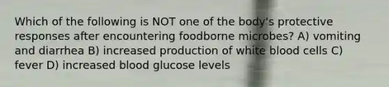 Which of the following is NOT one of the body's protective responses after encountering foodborne microbes? A) vomiting and diarrhea B) increased production of <a href='https://www.questionai.com/knowledge/k0nHNmiQ5C-white-blood-cells' class='anchor-knowledge'>white blood cells</a> C) fever D) increased blood glucose levels