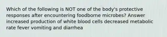 Which of the following is NOT one of the body's protective responses after encountering foodborne microbes? Answer increased production of white blood cells decreased metabolic rate fever vomiting and diarrhea