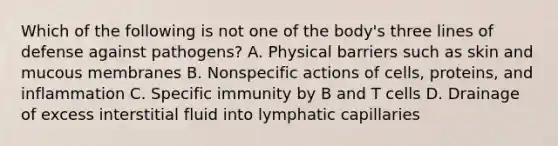 Which of the following is not one of the body's three lines of defense against pathogens? A. Physical barriers such as skin and mucous membranes B. Nonspecific actions of cells, proteins, and inflammation C. Specific immunity by B and T cells D. Drainage of excess interstitial fluid into lymphatic capillaries