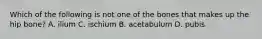 Which of the following is not one of the bones that makes up the hip bone? A. ilium C. ischium B. acetabulum D. pubis