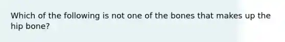 Which of the following is not one of the bones that makes up the hip bone?