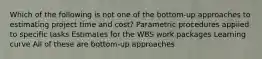 Which of the following is not one of the bottom-up approaches to estimating project time and cost? Parametric procedures applied to specific tasks Estimates for the WBS work packages Learning curve All of these are bottom-up approaches