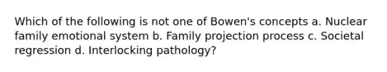 ​Which of the following is not one of Bowen's concepts a. ​Nuclear family emotional system b. ​Family projection process c. ​Societal regression d. ​Interlocking pathology?